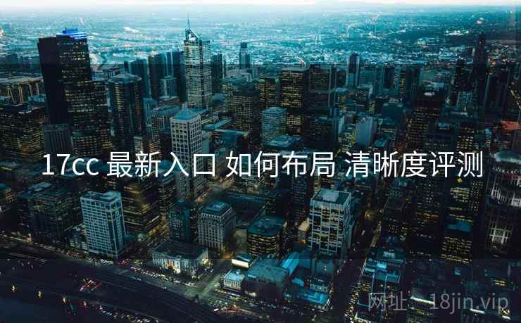 17cc 最新入口 如何布局 清晰度评测