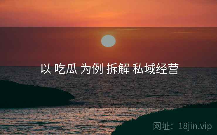 以 吃瓜 为例 拆解 私域经营