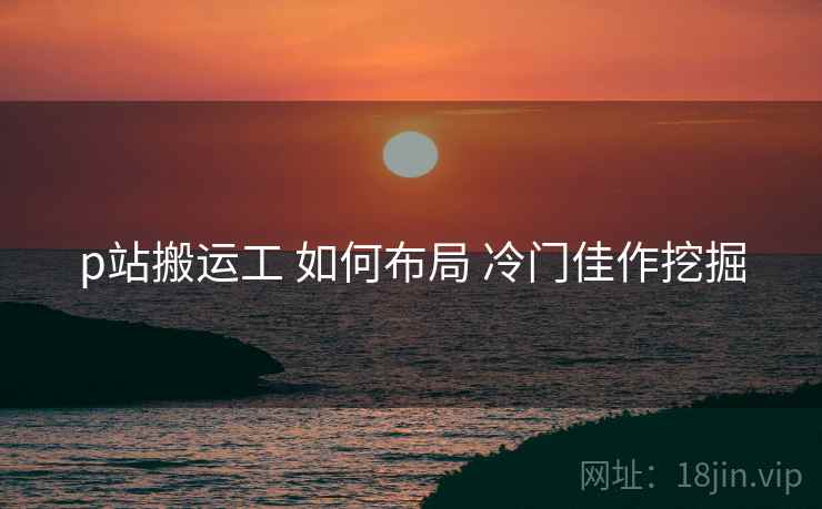 p站搬运工 如何布局 冷门佳作挖掘