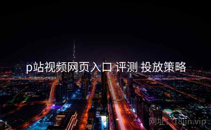 p站视频网页入口 评测 投放策略