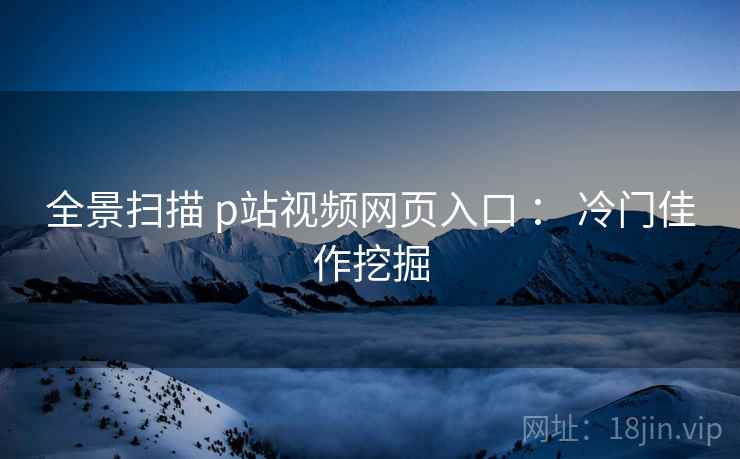 全景扫描 p站视频网页入口 ： 冷门佳作挖掘