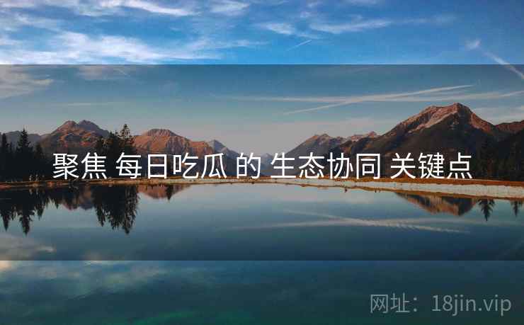 聚焦 每日吃瓜 的 生态协同 关键点