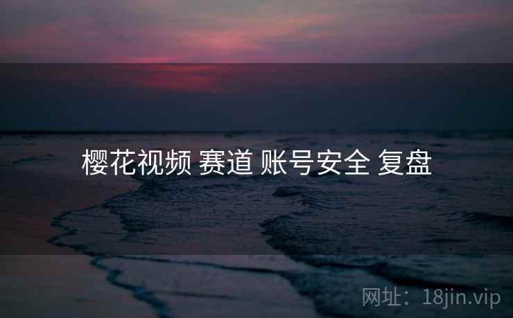 樱花视频 赛道 账号安全 复盘
