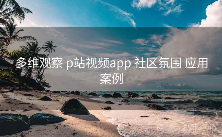 多维观察 p站视频app 社区氛围 应用案例